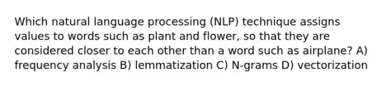 Which natural language processing (NLP) technique assigns values to words such as plant and flower, so that they are considered closer to each other than a word such as airplane? A) frequency analysis B) lemmatization C) N-grams D) vectorization