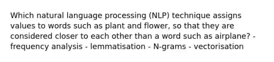 Which natural language processing (NLP) technique assigns values to words such as plant and flower, so that they are considered closer to each other than a word such as airplane? - frequency analysis - lemmatisation - N-grams - vectorisation