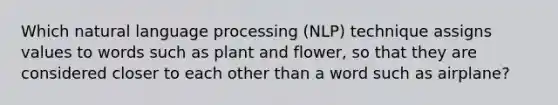 Which natural language processing (NLP) technique assigns values to words such as plant and flower, so that they are considered closer to each other than a word such as airplane?