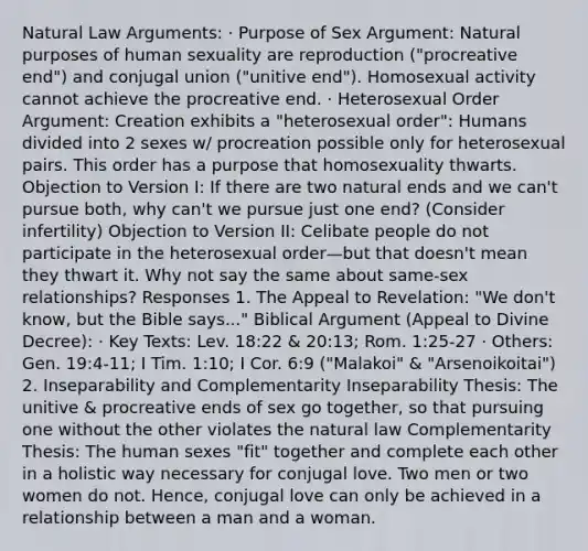 Natural Law Arguments: · Purpose of Sex Argument: Natural purposes of human sexuality are reproduction ("procreative end") and conjugal union ("unitive end"). Homosexual activity cannot achieve the procreative end. · Heterosexual Order Argument: Creation exhibits a "heterosexual order": Humans divided into 2 sexes w/ procreation possible only for heterosexual pairs. This order has a purpose that homosexuality thwarts. Objection to Version I: If there are two natural ends and we can't pursue both, why can't we pursue just one end? (Consider infertility) Objection to Version II: Celibate people do not participate in the heterosexual order—but that doesn't mean they thwart it. Why not say the same about same-sex relationships? Responses 1. The Appeal to Revelation: "We don't know, but the Bible says..." Biblical Argument (Appeal to Divine Decree): · Key Texts: Lev. 18:22 & 20:13; Rom. 1:25-27 · Others: Gen. 19:4-11; I Tim. 1:10; I Cor. 6:9 ("Malakoi" & "Arsenoikoitai") 2. Inseparability and Complementarity Inseparability Thesis: The unitive & procreative ends of sex go together, so that pursuing one without the other violates the natural law Complementarity Thesis: The human sexes "fit" together and complete each other in a holistic way necessary for conjugal love. Two men or two women do not. Hence, conjugal love can only be achieved in a relationship between a man and a woman.