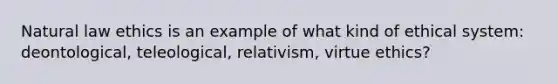 Natural law ethics is an example of what kind of ethical system: deontological, teleological, relativism, virtue ethics?