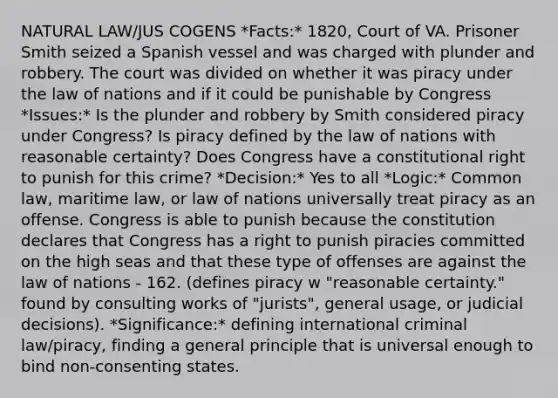 NATURAL LAW/JUS COGENS *Facts:* 1820, Court of VA. Prisoner Smith seized a Spanish vessel and was charged with plunder and robbery. The court was divided on whether it was piracy under the law of nations and if it could be punishable by Congress *Issues:* Is the plunder and robbery by Smith considered piracy under Congress? Is piracy defined by the law of nations with reasonable certainty? Does Congress have a constitutional right to punish for this crime? *Decision:* Yes to all *Logic:* Common law, maritime law, or law of nations universally treat piracy as an offense. Congress is able to punish because the constitution declares that Congress has a right to punish piracies committed on the high seas and that these type of offenses are against the law of nations - 162. (defines piracy w "reasonable certainty." found by consulting works of "jurists", general usage, or judicial decisions). *Significance:* defining international criminal law/piracy, finding a general principle that is universal enough to bind non-consenting states.