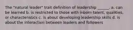 The "natural leader" trait definition of leadership ______. a. can be learned b. is restricted to those with inborn talent, qualities, or characteristics c. is about developing leadership skills d. is about the interaction between leaders and followers