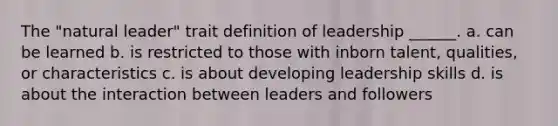 The "natural leader" trait definition of leadership ______. a. can be learned b. is restricted to those with inborn talent, qualities, or characteristics c. is about developing leadership skills d. is about the interaction between leaders and followers