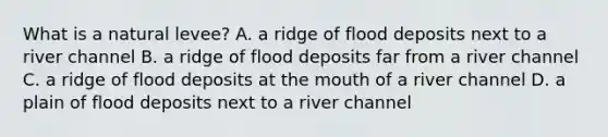 What is a natural levee? A. a ridge of flood deposits next to a river channel B. a ridge of flood deposits far from a river channel C. a ridge of flood deposits at the mouth of a river channel D. a plain of flood deposits next to a river channel