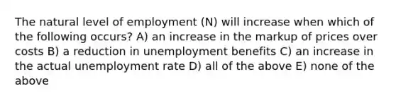 The natural level of employment (N) will increase when which of the following occurs? A) an increase in the markup of prices over costs B) a reduction in unemployment benefits C) an increase in the actual unemployment rate D) all of the above E) none of the above