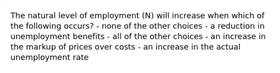 The natural level of employment (N) will increase when which of the following occurs? - none of the other choices - a reduction in unemployment benefits - all of the other choices - an increase in the markup of prices over costs - an increase in the actual unemployment rate