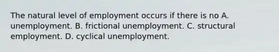 The natural level of employment occurs if there is no A. unemployment. B. frictional unemployment. C. structural employment. D. cyclical unemployment.