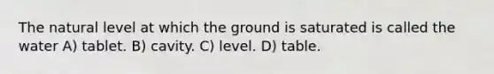 The natural level at which the ground is saturated is called the water A) tablet. B) cavity. C) level. D) table.