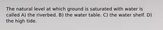 The natural level at which ground is saturated with water is called A) the riverbed. B) the water table. C) the water shelf. D) the high tide.