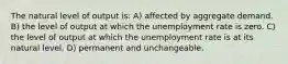 The natural level of output is: A) affected by aggregate demand. B) the level of output at which the unemployment rate is zero. C) the level of output at which the unemployment rate is at its natural level. D) permanent and unchangeable.