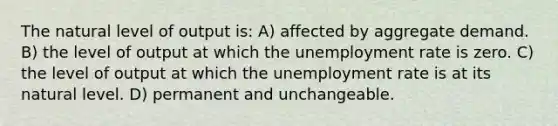 The natural level of output is: A) affected by aggregate demand. B) the level of output at which the unemployment rate is zero. C) the level of output at which the unemployment rate is at its natural level. D) permanent and unchangeable.