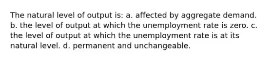 The natural level of output is: a. affected by aggregate demand. b. the level of output at which the unemployment rate is zero. c. the level of output at which the unemployment rate is at its natural level. d. permanent and unchangeable.