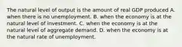 The natural level of output is the amount of real GDP produced A. when there is no unemployment. B. when the economy is at the natural level of investment. C. when the economy is at the natural level of aggregate demand. D. when the economy is at the natural rate of unemployment.