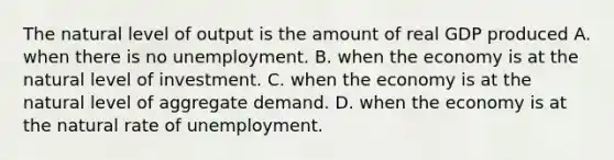 The natural level of output is the amount of real GDP produced A. when there is no unemployment. B. when the economy is at the natural level of investment. C. when the economy is at the natural level of aggregate demand. D. when the economy is at the natural rate of unemployment.