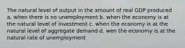 The natural level of output in the amount of real GDP produced a. when there is no unemployment b. when the economy is at the natural level of investment c. when the economy is at the natural level of aggregate demand d. wen the economy is at the natural rate of unemployment