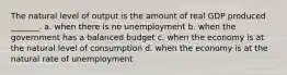 The natural level of output is the amount of real GDP produced _______. a. when there is no unemployment b. when the government has a balanced budget c. when the economy is at the natural level of consumption d. when the economy is at the natural rate of unemployment