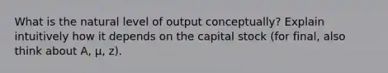 What is the natural level of output conceptually? Explain intuitively how it depends on the capital stock (for final, also think about A, μ, z).