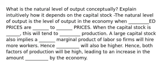 What is the natural level of output conceptually? Explain intuitively how it depends on the capital stock -The natural level of output is the level of output in the economy when _________ED PRICES are _______ to _______ PRICES. When the capital stock is ______, this will tend to _________ production. A large capital stock also implies a _______ marginal product of labor so firms will hire more workers. Hence __________ will also be higher. Hence, both factors of production will be high, leading to an increase in the amount __________ by the economy.