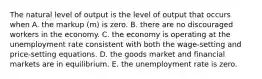 The natural level of output is the level of output that occurs when A. the markup​ (m) is zero. B. there are no discouraged workers in the economy. C. the economy is operating at the unemployment rate consistent with both the wage-setting and price-setting equations. D. the goods market and financial markets are in equilibrium. E. the unemployment rate is zero.