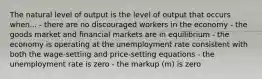 The natural level of output is the level of output that occurs when... - there are no discouraged workers in the economy - the goods market and financial markets are in equilibrium - the economy is operating at the unemployment rate consistent with both the wage-setting and price-setting equations - the unemployment rate is zero - the markup (m) is zero