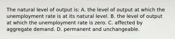 The natural level of output is: A. the level of output at which the unemployment rate is at its natural level. B. the level of output at which the unemployment rate is zero. C. affected by aggregate demand. D. permanent and unchangeable.