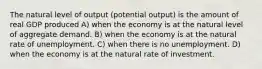 The natural level of output (potential output) is the amount of real GDP produced A) when the economy is at the natural level of aggregate demand. B) when the economy is at the natural rate of unemployment. C) when there is no unemployment. D) when the economy is at the natural rate of investment.