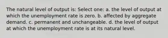 The natural level of output is: Select one: a. the level of output at which the unemployment rate is zero. b. affected by aggregate demand. c. permanent and unchangeable. d. the level of output at which the unemployment rate is at its natural level.