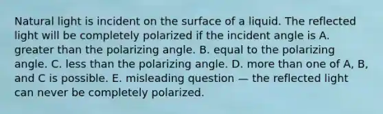 Natural light is incident on the surface of a liquid. The reflected light will be completely polarized if the incident angle is A. greater than the polarizing angle. B. equal to the polarizing angle. C. less than the polarizing angle. D. more than one of A, B, and C is possible. E. misleading question — the reflected light can never be completely polarized.