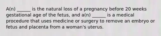 A(n) ______ is the natural loss of a pregnancy before 20 weeks gestational age of the fetus, and a(n) ______ is a medical procedure that uses medicine or surgery to remove an embryo or fetus and placenta from a woman's uterus.