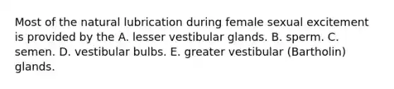 Most of the natural lubrication during female sexual excitement is provided by the A. lesser vestibular glands. B. sperm. C. semen. D. vestibular bulbs. E. greater vestibular (Bartholin) glands.