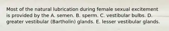 Most of the natural lubrication during female sexual excitement is provided by the A. semen. B. sperm. C. vestibular bulbs. D. greater vestibular (Bartholin) glands. E. lesser vestibular glands.