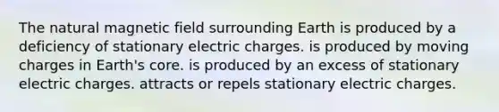 The natural magnetic field surrounding Earth is produced by a deficiency of stationary electric charges. is produced by moving charges in Earth's core. is produced by an excess of stationary electric charges. attracts or repels stationary electric charges.