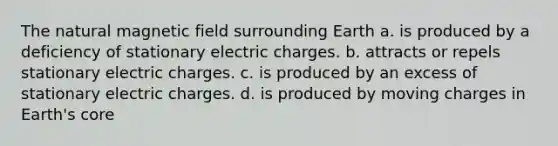 The natural magnetic field surrounding Earth a. is produced by a deficiency of stationary electric charges. b. attracts or repels stationary electric charges. c. is produced by an excess of stationary electric charges. d. is produced by moving charges in Earth's core