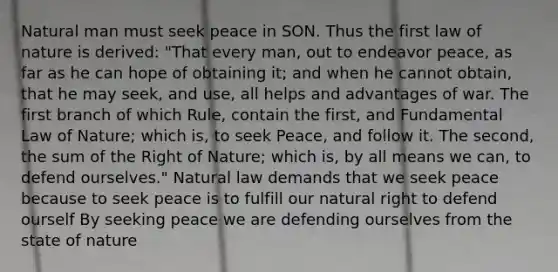 Natural man must seek peace in SON. Thus the first law of nature is derived: "That every man, out to endeavor peace, as far as he can hope of obtaining it; and when he cannot obtain, that he may seek, and use, all helps and advantages of war. The first branch of which Rule, contain the first, and Fundamental Law of Nature; which is, to seek Peace, and follow it. The second, the sum of the Right of Nature; which is, by all means we can, to defend ourselves." Natural law demands that we seek peace because to seek peace is to fulfill our natural right to defend ourself By seeking peace we are defending ourselves from the state of nature