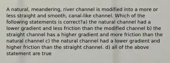 A natural, meandering, river channel is modified into a more or less straight and smooth, canal-like channel. Which of the following statements is correct?a) the natural channel had a lower gradient and less friction than the modified channel b) the straight channel has a higher gradient and more friction than the natural channel c) the natural channel had a lower gradient and higher friction than the straight channel. d) all of the above statement are true