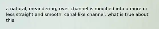 a natural, meandering, river channel is modified into a more or less straight and smooth, canal-like channel. what is true about this