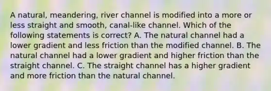 A natural, meandering, river channel is modified into a more or less straight and smooth, canal-like channel. Which of the following statements is correct? A. The natural channel had a lower gradient and less friction than the modified channel. B. The natural channel had a lower gradient and higher friction than the straight channel. C. The straight channel has a higher gradient and more friction than the natural channel.