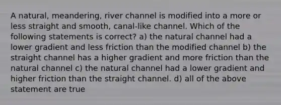 A natural, meandering, river channel is modified into a more or less straight and smooth, canal-like channel. Which of the following statements is correct? a) the natural channel had a lower gradient and less friction than the modified channel b) the straight channel has a higher gradient and more friction than the natural channel c) the natural channel had a lower gradient and higher friction than the straight channel. d) all of the above statement are true