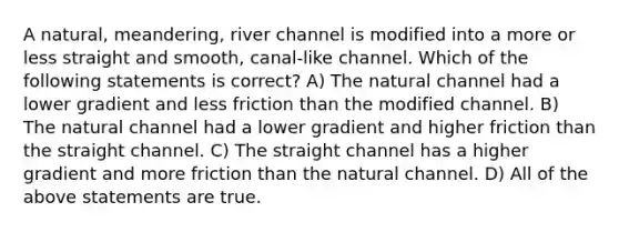 A natural, meandering, river channel is modified into a more or less straight and smooth, canal-like channel. Which of the following statements is correct? A) The natural channel had a lower gradient and less friction than the modified channel. B) The natural channel had a lower gradient and higher friction than the straight channel. C) The straight channel has a higher gradient and more friction than the natural channel. D) All of the above statements are true.