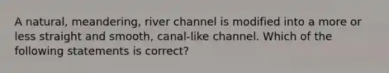 A natural, meandering, river channel is modified into a more or less straight and smooth, canal-like channel. Which of the following statements is correct?