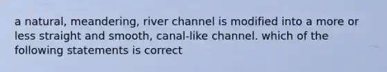 a natural, meandering, river channel is modified into a more or less straight and smooth, canal-like channel. which of the following statements is correct