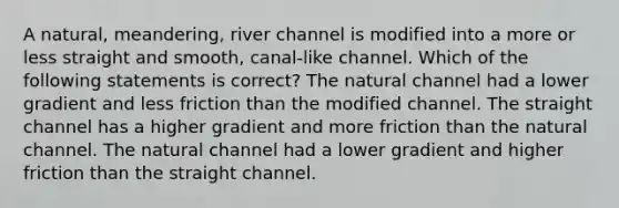 A natural, meandering, river channel is modified into a more or less straight and smooth, canal-like channel. Which of the following statements is correct? The natural channel had a lower gradient and less friction than the modified channel. The straight channel has a higher gradient and more friction than the natural channel. The natural channel had a lower gradient and higher friction than the straight channel.