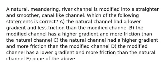 A natural, meandering, river channel is modified into a straighter and smoother, canal-like channel. Which of the following statements is correct? A) the natural channel had a lower gradient and less friction than the modified channel B) the modified channel has a higher gradient and more friction than the natural channel C) the natural channel had a higher gradient and more friction than the modified channel D) the modified channel has a lower gradient and more friction than the natural channel E) none of the above