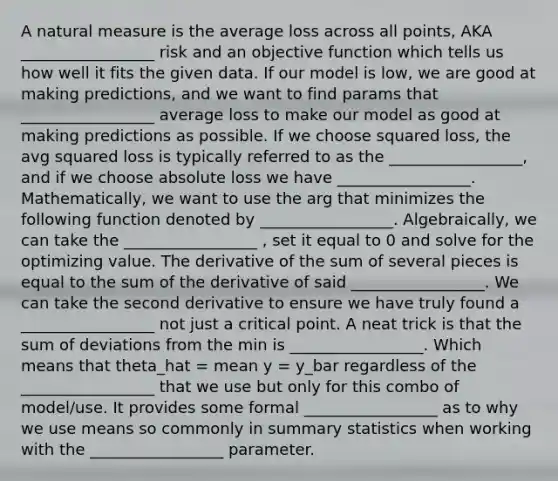 A natural measure is the average loss across all points, AKA _________________ risk and an objective function which tells us how well it fits the given data. If our model is low, we are good at making predictions, and we want to find params that _________________ average loss to make our model as good at making predictions as possible. If we choose squared loss, the avg squared loss is typically referred to as the _________________, and if we choose absolute loss we have _________________. Mathematically, we want to use the arg that minimizes the following function denoted by _________________. Algebraically, we can take the _________________ , set it equal to 0 and solve for the optimizing value. The derivative of the sum of several pieces is equal to the sum of the derivative of said _________________. We can take the second derivative to ensure we have truly found a _________________ not just a critical point. A neat trick is that the sum of deviations from the min is _________________. Which means that theta_hat = mean y = y_bar regardless of the _________________ that we use but only for this combo of model/use. It provides some formal _________________ as to why we use means so commonly in summary statistics when working with the _________________ parameter.