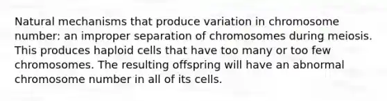 Natural mechanisms that produce variation in chromosome number: an improper separation of chromosomes during meiosis. This produces haploid cells that have too many or too few chromosomes. The resulting offspring will have an abnormal chromosome number in all of its cells.