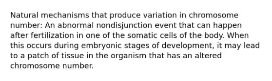 Natural mechanisms that produce variation in chromosome number: An abnormal nondisjunction event that can happen after fertilization in one of the somatic cells of the body. When this occurs during embryonic stages of development, it may lead to a patch of tissue in the organism that has an altered chromosome number.