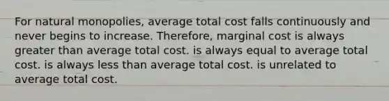 For natural monopolies, average total cost falls continuously and never begins to increase. Therefore, marginal cost is always greater than average total cost. is always equal to average total cost. is always less than average total cost. is unrelated to average total cost.