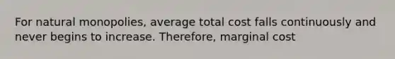 For natural monopolies, average total cost falls continuously and never begins to increase. Therefore, marginal cost