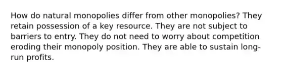 How do natural monopolies differ from other monopolies? They retain possession of a key resource. They are not subject to barriers to entry. They do not need to worry about competition eroding their monopoly position. They are able to sustain long-run profits.